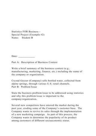 Statistics FOR Business -
Special Project (Example #2)
Name: Student B
Date: ____________
Part A: Description of Business Context
Write a brief summary of the business context (e.g.,
manufacturing, marketing, finance, etc.) including the name of
the company or organization.
Crystal Geyser (Company) sells bottled water, collected from
alpine springs, through various U.S. retail channels.
Part B: Problem/Issue
State the business problem/issue to be addressed using statistics
and why this problem/issue is important to the
company/organization.
Several new competitors have entered the market during the
past year, eroding some of the Company’s customer base. The
Company wants to revive its sales through the implementation
of a new marketing campaign. As part of this process, the
Company wants to determine the popularity of its product
among customers of different socioeconomic status.
 