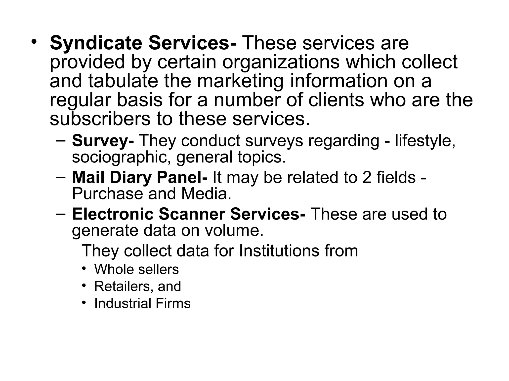 • Syndicate Services- These services are
provided by certain organizations which collect
and tabulate the marketing information on a
regular basis for a number of clients who are the
subscribers to these services.
– Survey- They conduct surveys regarding - lifestyle,
sociographic, general topics.
– Mail Diary Panel- It may be related to 2 fields -
Purchase and Media.
– Electronic Scanner Services- These are used to
generate data on volume.
They collect data for Institutions from
• Whole sellers
• Retailers, and
• Industrial Firms
 