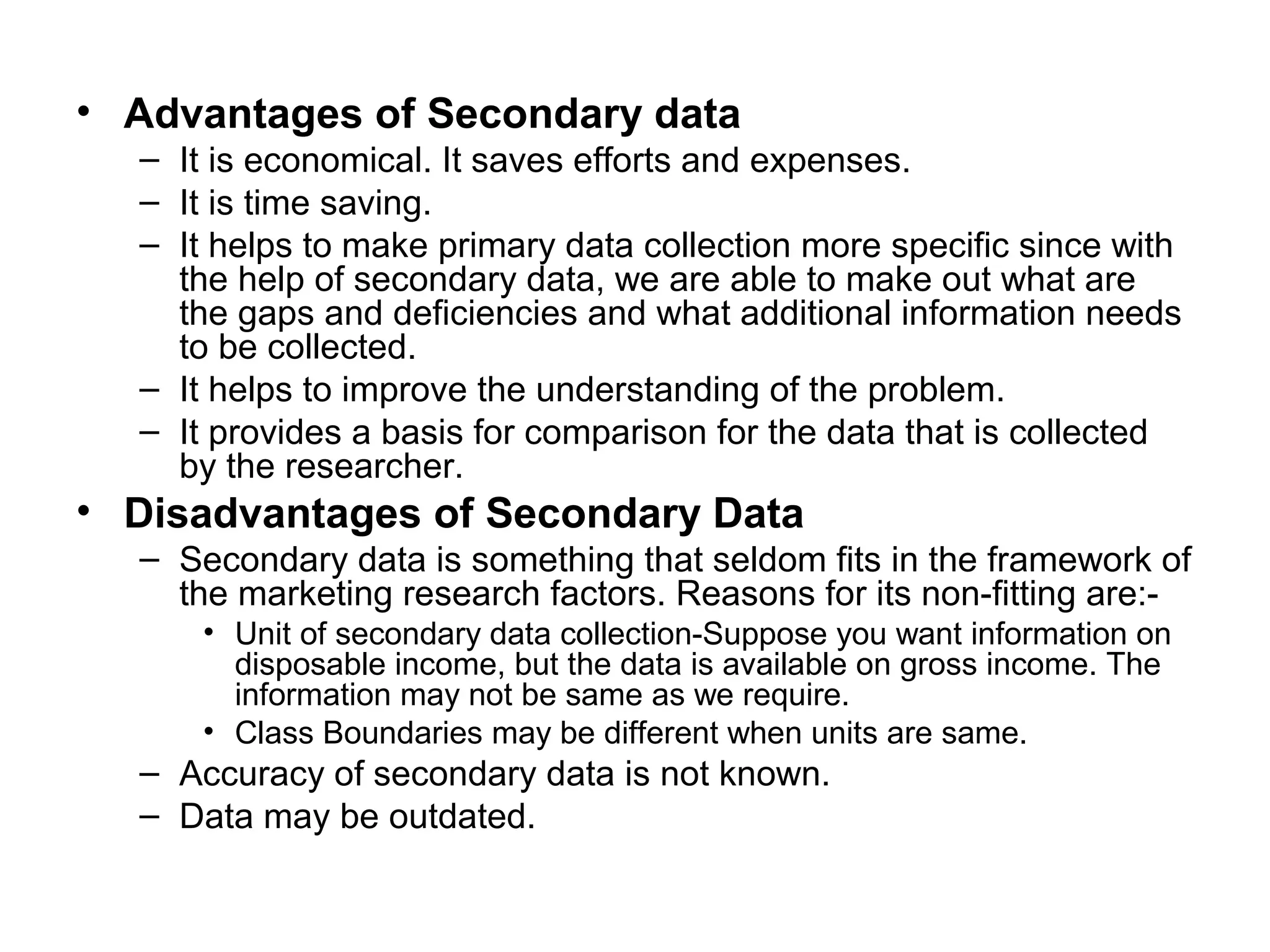 • Advantages of Secondary data
– It is economical. It saves efforts and expenses.
– It is time saving.
– It helps to make primary data collection more specific since with
the help of secondary data, we are able to make out what are
the gaps and deficiencies and what additional information needs
to be collected.
– It helps to improve the understanding of the problem.
– It provides a basis for comparison for the data that is collected
by the researcher.
• Disadvantages of Secondary Data
– Secondary data is something that seldom fits in the framework of
the marketing research factors. Reasons for its non-fitting are:-
• Unit of secondary data collection-Suppose you want information on
disposable income, but the data is available on gross income. The
information may not be same as we require.
• Class Boundaries may be different when units are same.
– Accuracy of secondary data is not known.
– Data may be outdated.
 