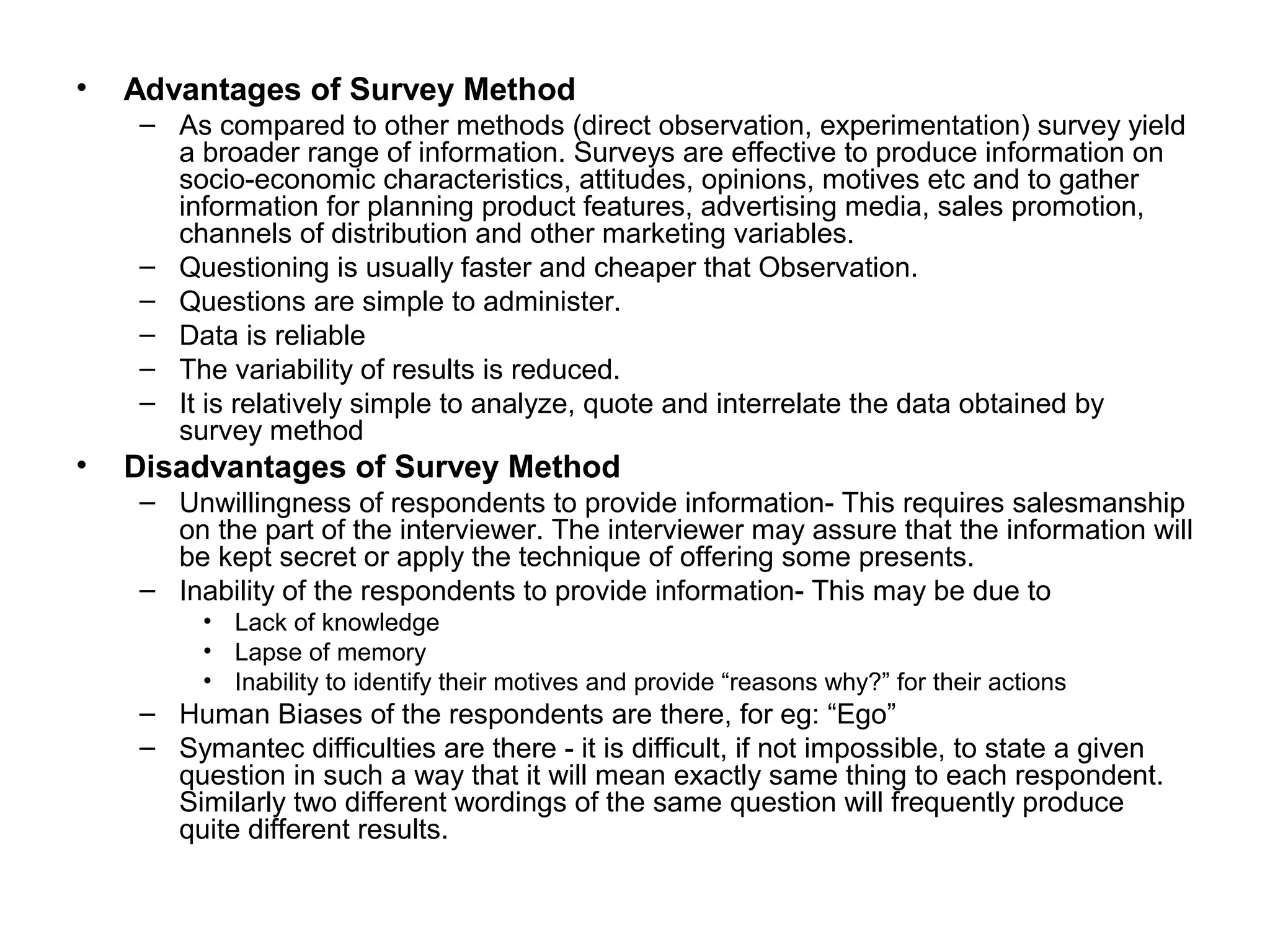 • Advantages of Survey Method
– As compared to other methods (direct observation, experimentation) survey yield
a broader range of information. Surveys are effective to produce information on
socio-economic characteristics, attitudes, opinions, motives etc and to gather
information for planning product features, advertising media, sales promotion,
channels of distribution and other marketing variables.
– Questioning is usually faster and cheaper that Observation.
– Questions are simple to administer.
– Data is reliable
– The variability of results is reduced.
– It is relatively simple to analyze, quote and interrelate the data obtained by
survey method
• Disadvantages of Survey Method
– Unwillingness of respondents to provide information- This requires salesmanship
on the part of the interviewer. The interviewer may assure that the information will
be kept secret or apply the technique of offering some presents.
– Inability of the respondents to provide information- This may be due to
• Lack of knowledge
• Lapse of memory
• Inability to identify their motives and provide “reasons why?” for their actions
– Human Biases of the respondents are there, for eg: “Ego”
– Symantec difficulties are there - it is difficult, if not impossible, to state a given
question in such a way that it will mean exactly same thing to each respondent.
Similarly two different wordings of the same question will frequently produce
quite different results.
 