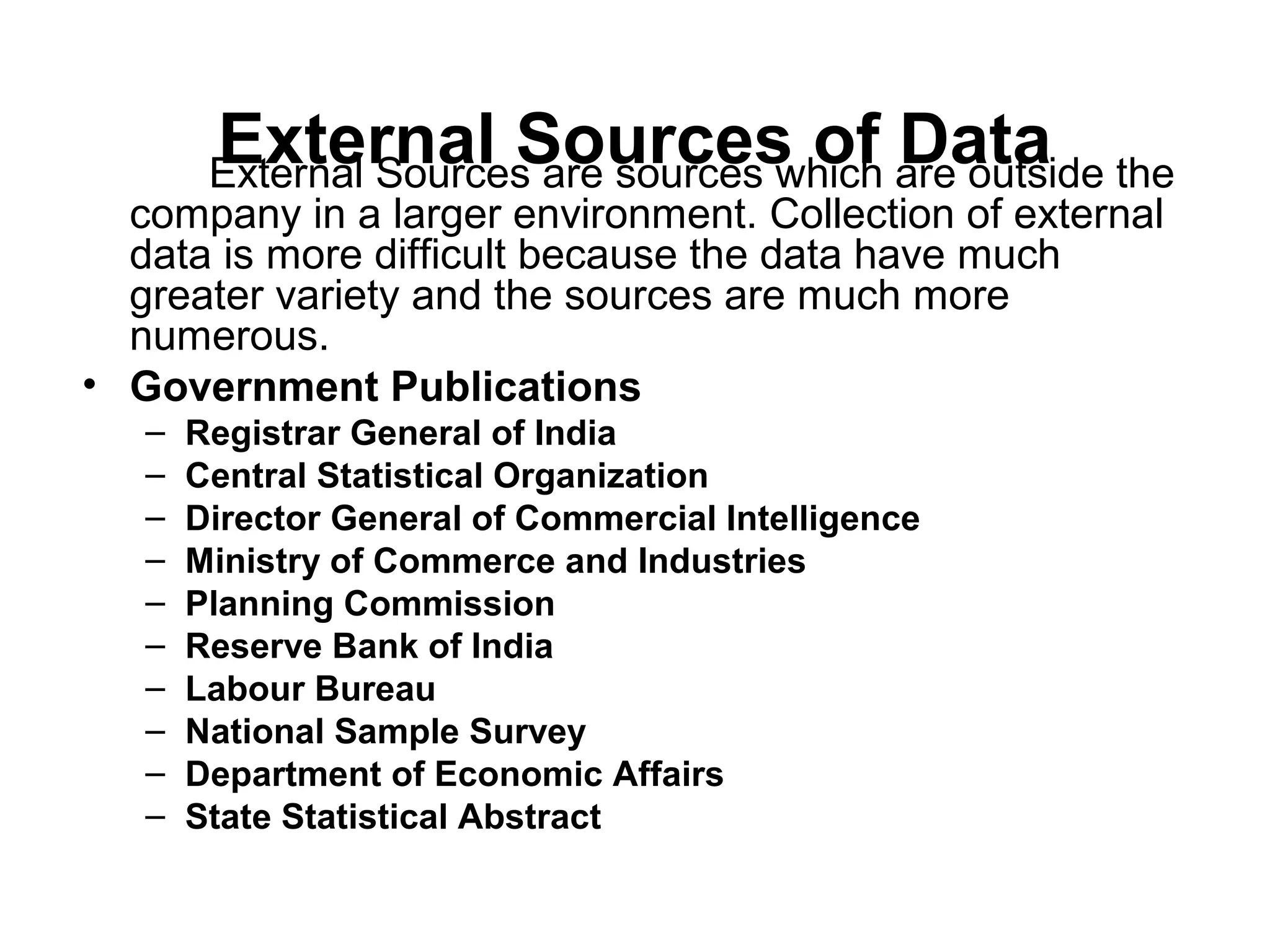 External Sources of DataExternal Sources are sources which are outside the
company in a larger environment. Collection of external
data is more difficult because the data have much
greater variety and the sources are much more
numerous.
• Government Publications
– Registrar General of India
– Central Statistical Organization
– Director General of Commercial Intelligence
– Ministry of Commerce and Industries
– Planning Commission
– Reserve Bank of India
– Labour Bureau
– National Sample Survey
– Department of Economic Affairs
– State Statistical Abstract
 