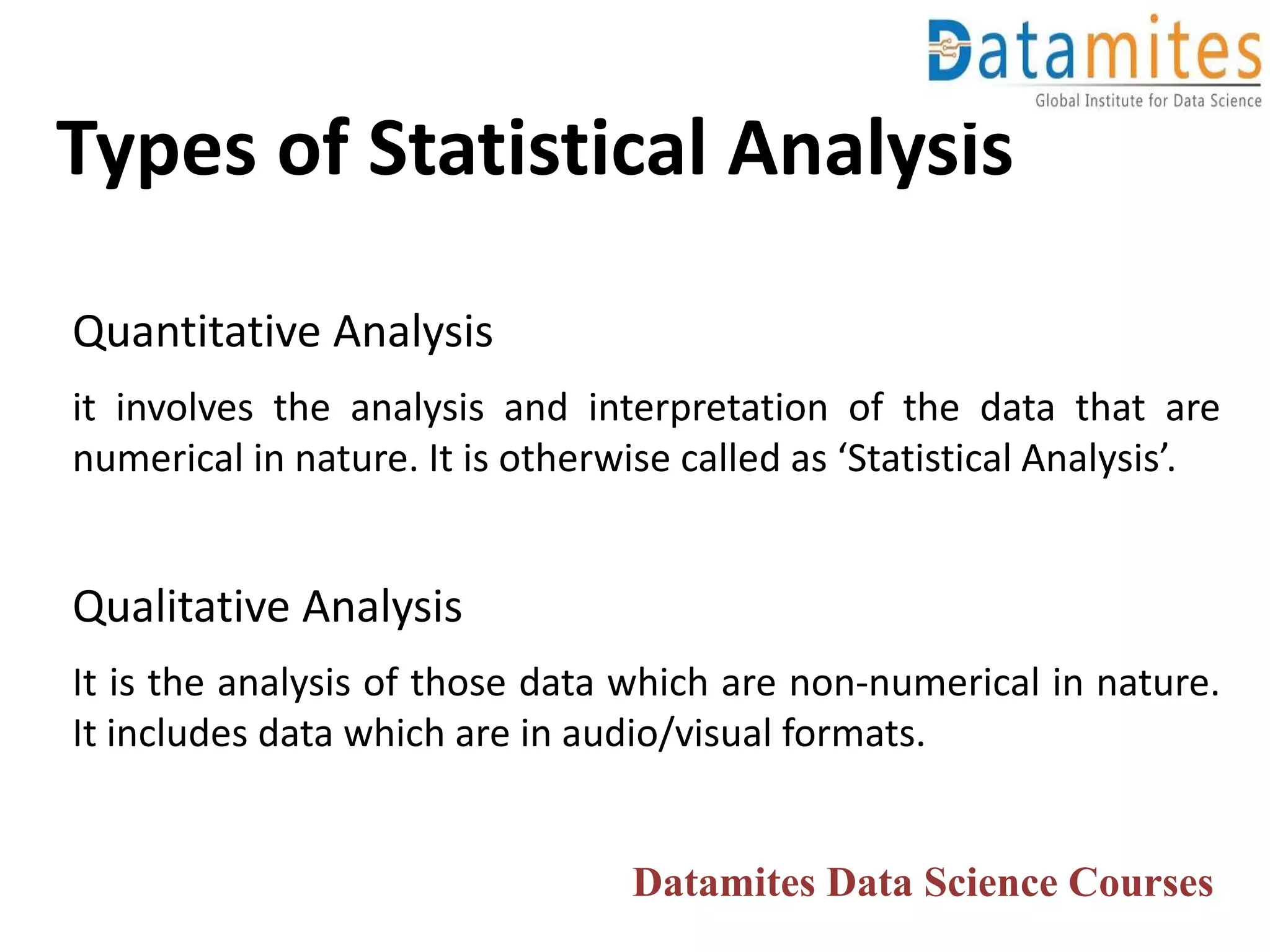 Types of Statistical Analysis
Quantitative Analysis
it involves the analysis and interpretation of the data that are
numerical in nature. It is otherwise called as ‘Statistical Analysis’.
Qualitative Analysis
It is the analysis of those data which are non-numerical in nature.
It includes data which are in audio/visual formats.
Datamites Data Science Courses
 