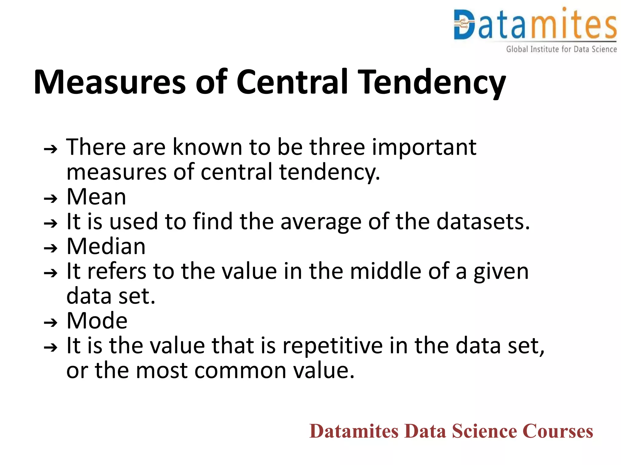 Measures of Central Tendency
➔ There are known to be three important
measures of central tendency.
➔ Mean
➔ It is used to find the average of the datasets.
➔ Median
➔ It refers to the value in the middle of a given
data set.
➔ Mode
➔ It is the value that is repetitive in the data set,
or the most common value.
Datamites Data Science Courses
 