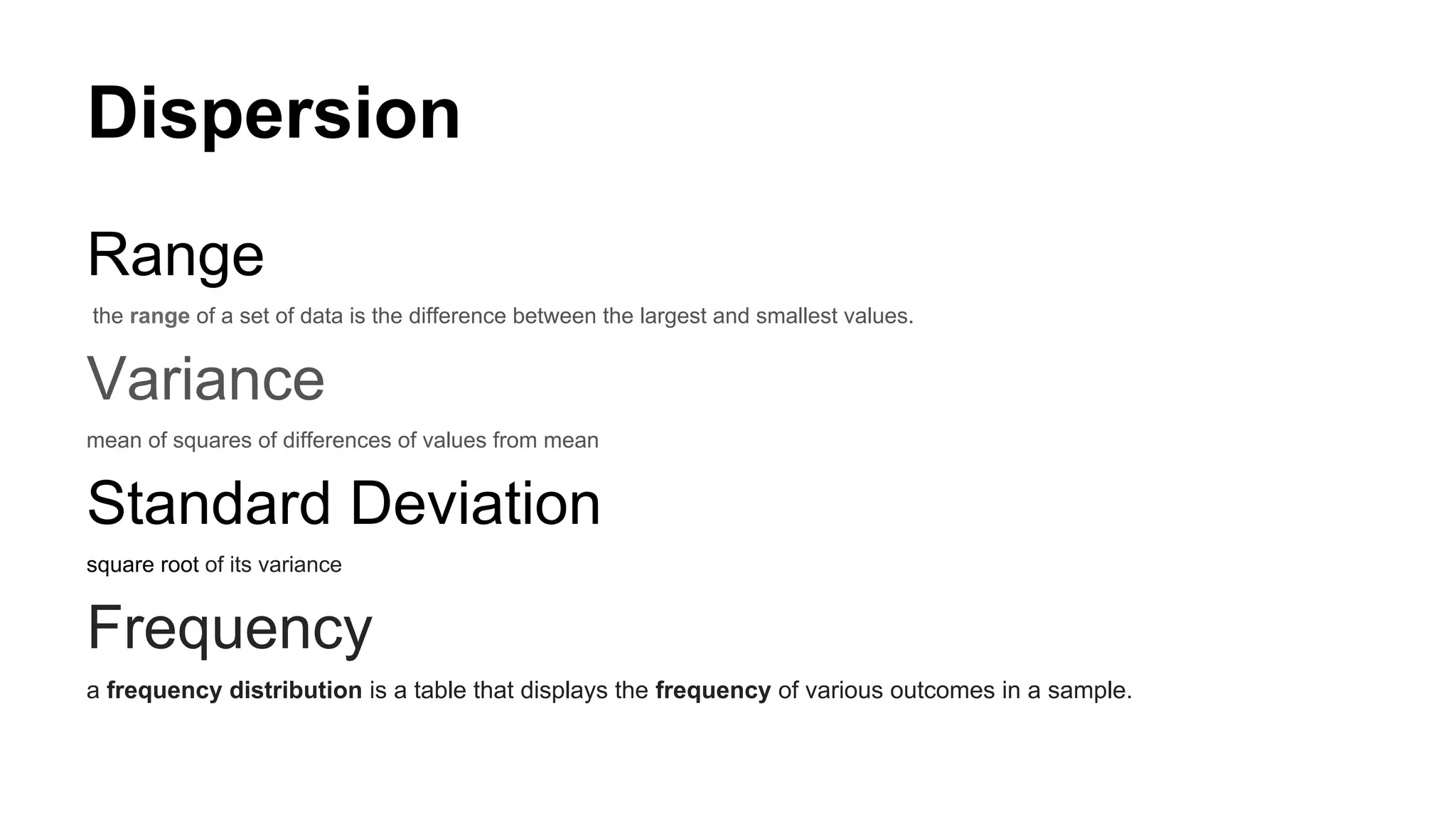 Dispersion
Range
the range of a set of data is the difference between the largest and smallest values.
Variance
mean of squares of differences of values from mean
Standard Deviation
square root of its variance
Frequency
a frequency distribution is a table that displays the frequency of various outcomes in a sample.
 