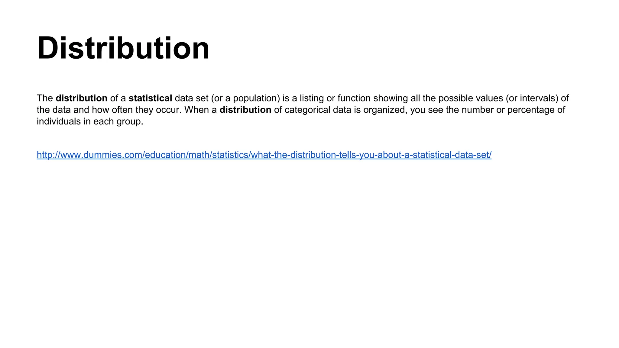 Distribution
The distribution of a statistical data set (or a population) is a listing or function showing all the possible values (or intervals) of
the data and how often they occur. When a distribution of categorical data is organized, you see the number or percentage of
individuals in each group.
http://www.dummies.com/education/math/statistics/what-the-distribution-tells-you-about-a-statistical-data-set/
 