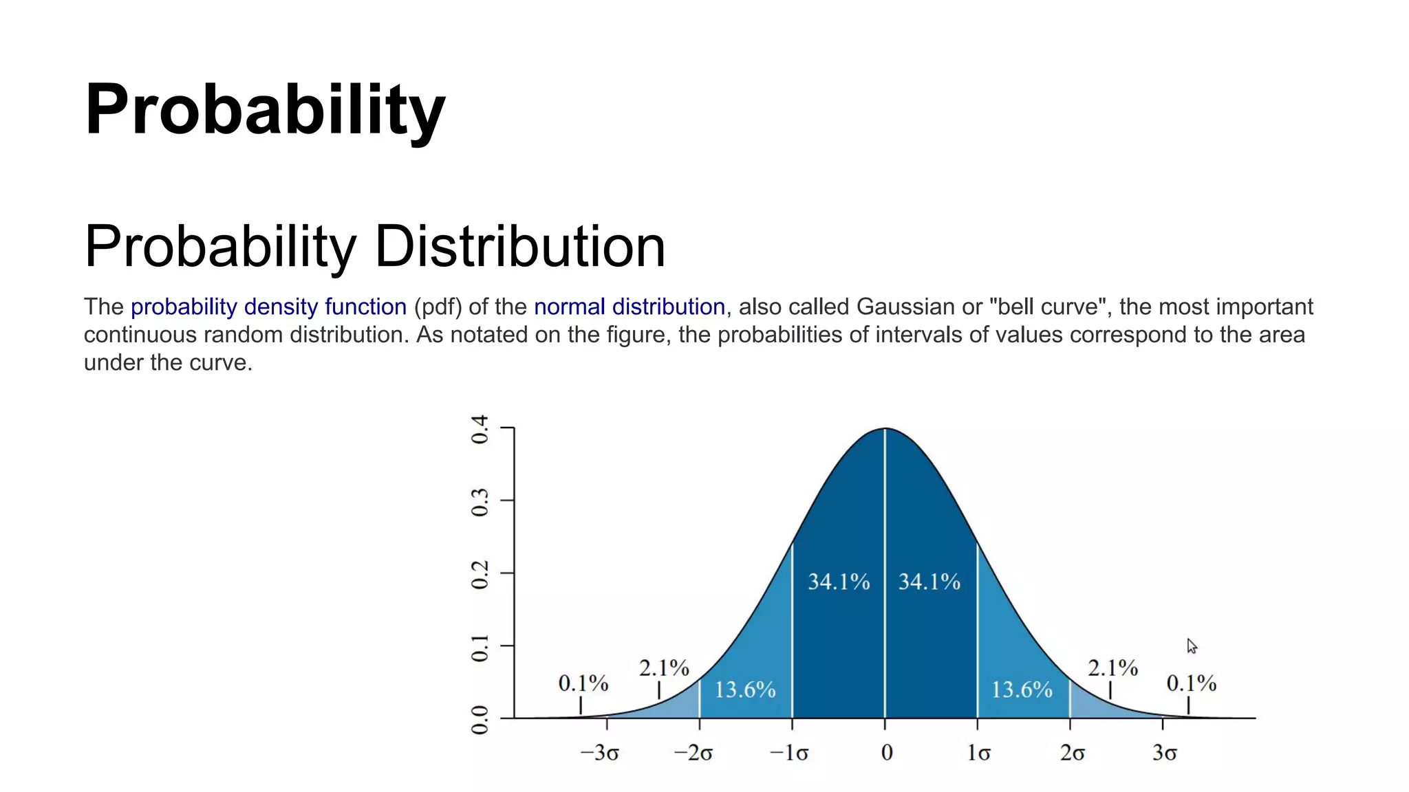 Probability
Probability Distribution
The probability density function (pdf) of the normal distribution, also called Gaussian or "bell curve", the most important
continuous random distribution. As notated on the figure, the probabilities of intervals of values correspond to the area
under the curve.
 