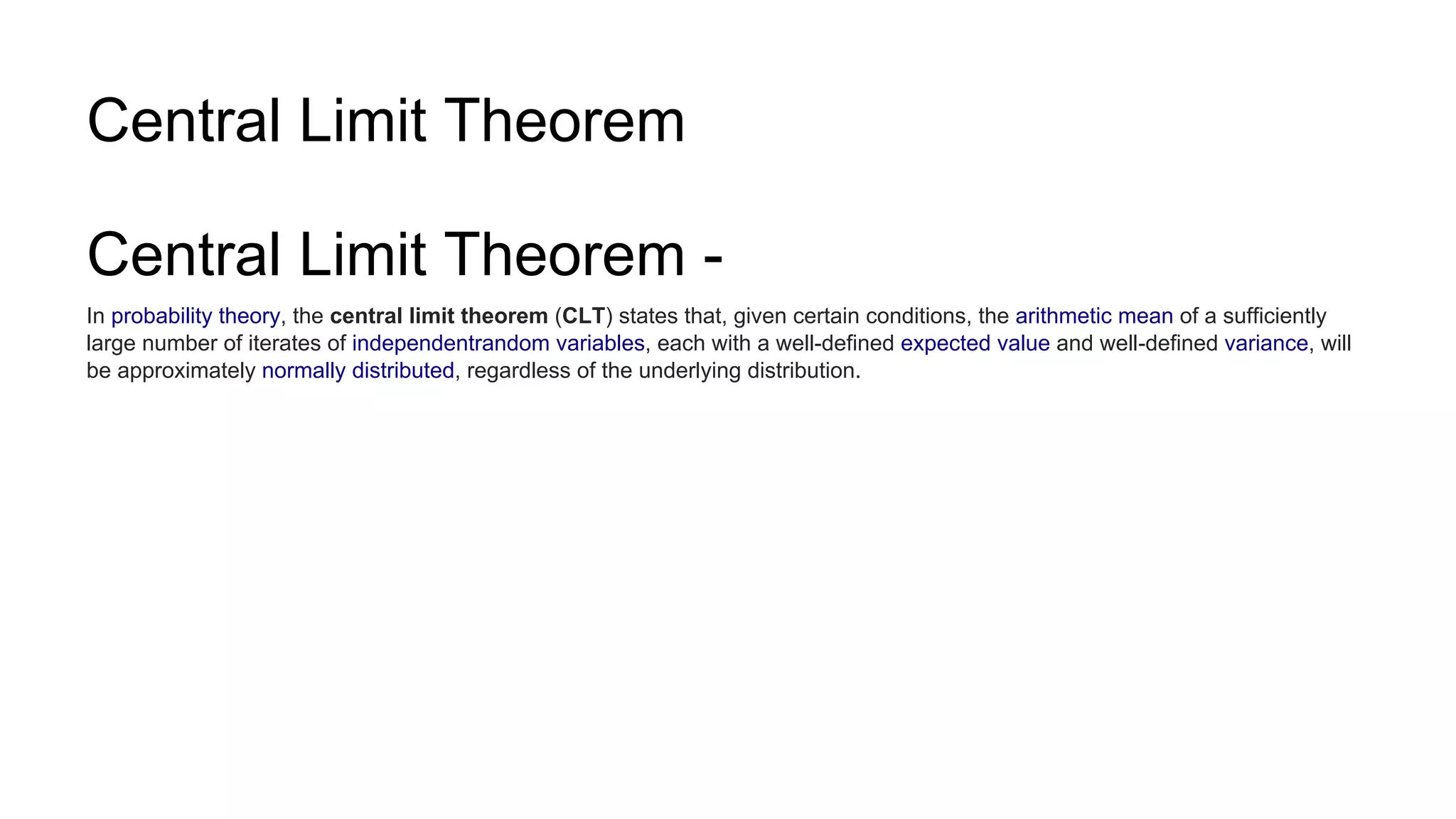 Central Limit Theorem
Central Limit Theorem -
In probability theory, the central limit theorem (CLT) states that, given certain conditions, the arithmetic mean of a sufficiently
large number of iterates of independentrandom variables, each with a well-defined expected value and well-defined variance, will
be approximately normally distributed, regardless of the underlying distribution.
 