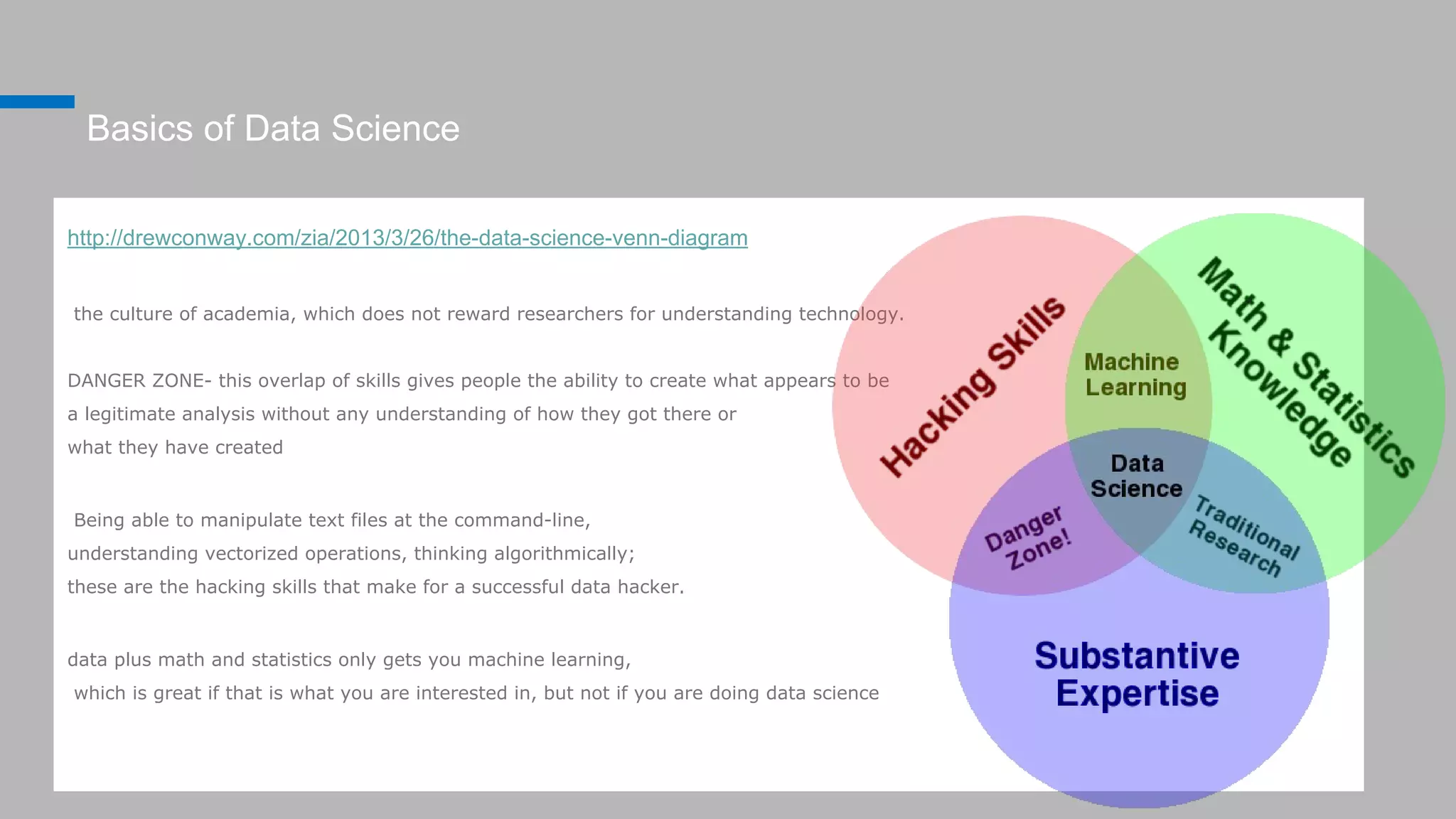 Basics of Data Science
http://drewconway.com/zia/2013/3/26/the-data-science-venn-diagram
the culture of academia, which does not reward researchers for understanding technology.
DANGER ZONE- this overlap of skills gives people the ability to create what appears to be
a legitimate analysis without any understanding of how they got there or
what they have created
Being able to manipulate text files at the command-line,
understanding vectorized operations, thinking algorithmically;
these are the hacking skills that make for a successful data hacker.
data plus math and statistics only gets you machine learning,
which is great if that is what you are interested in, but not if you are doing data science
 