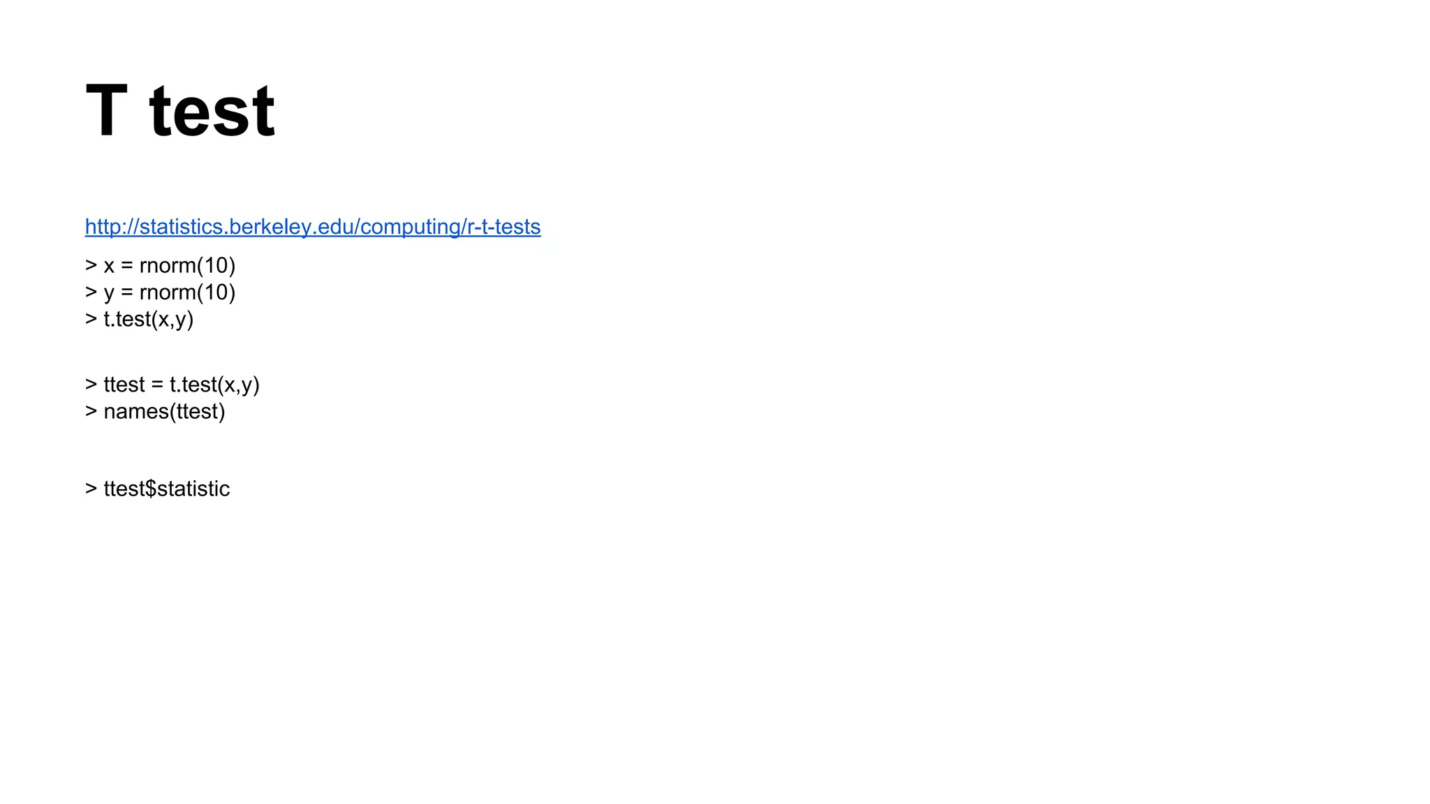 T test
http://statistics.berkeley.edu/computing/r-t-tests
> x = rnorm(10)
> y = rnorm(10)
> t.test(x,y)
> ttest = t.test(x,y)
> names(ttest)
> ttest$statistic
 