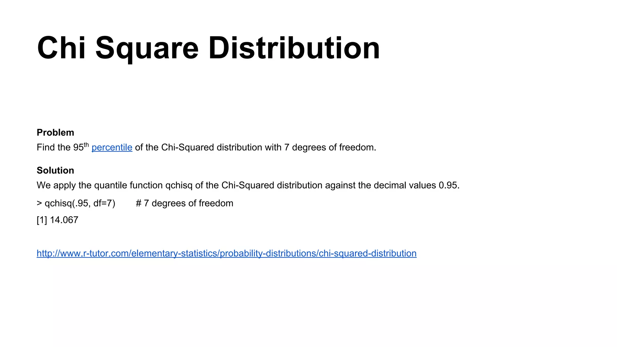 Chi Square Distribution
Problem
Find the 95th
percentile of the Chi-Squared distribution with 7 degrees of freedom.
Solution
We apply the quantile function qchisq of the Chi-Squared distribution against the decimal values 0.95.
> qchisq(.95, df=7) # 7 degrees of freedom
[1] 14.067
http://www.r-tutor.com/elementary-statistics/probability-distributions/chi-squared-distribution
 
