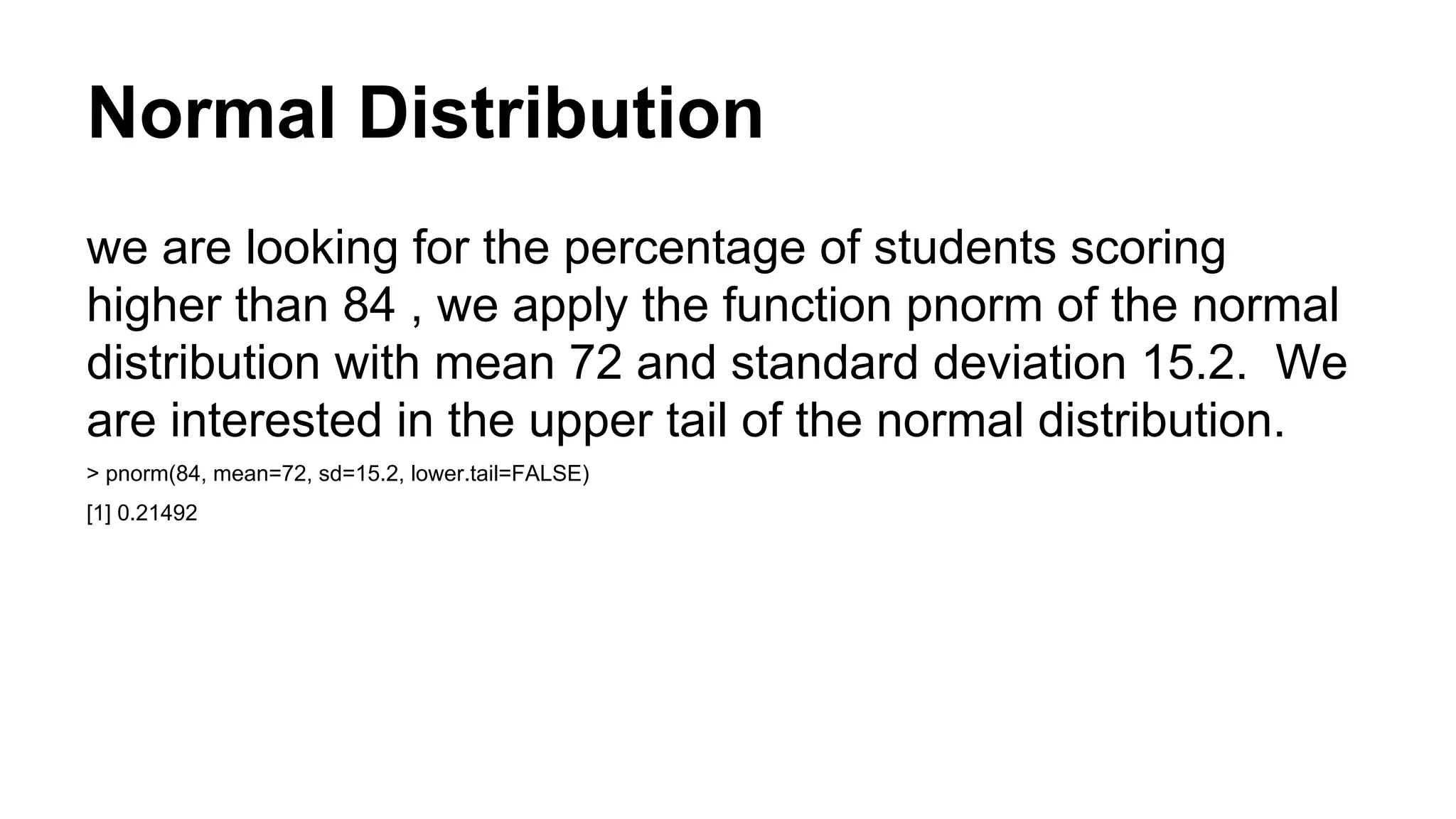 Normal Distribution
we are looking for the percentage of students scoring
higher than 84 , we apply the function pnorm of the normal
distribution with mean 72 and standard deviation 15.2. We
are interested in the upper tail of the normal distribution.
> pnorm(84, mean=72, sd=15.2, lower.tail=FALSE)
[1] 0.21492
 