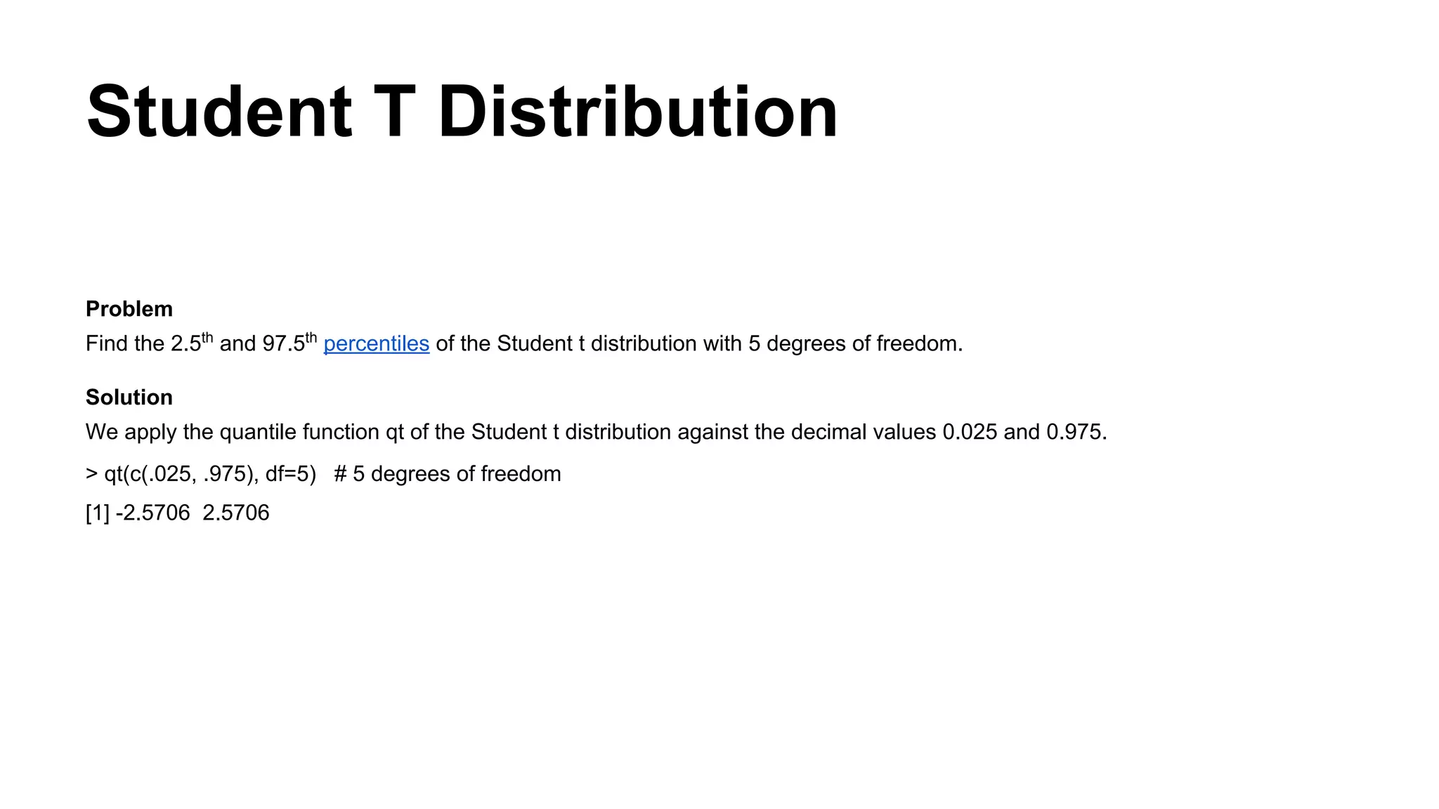 Student T Distribution
Problem
Find the 2.5th
and 97.5th
percentiles of the Student t distribution with 5 degrees of freedom.
Solution
We apply the quantile function qt of the Student t distribution against the decimal values 0.025 and 0.975.
> qt(c(.025, .975), df=5) # 5 degrees of freedom
[1] -2.5706 2.5706
 