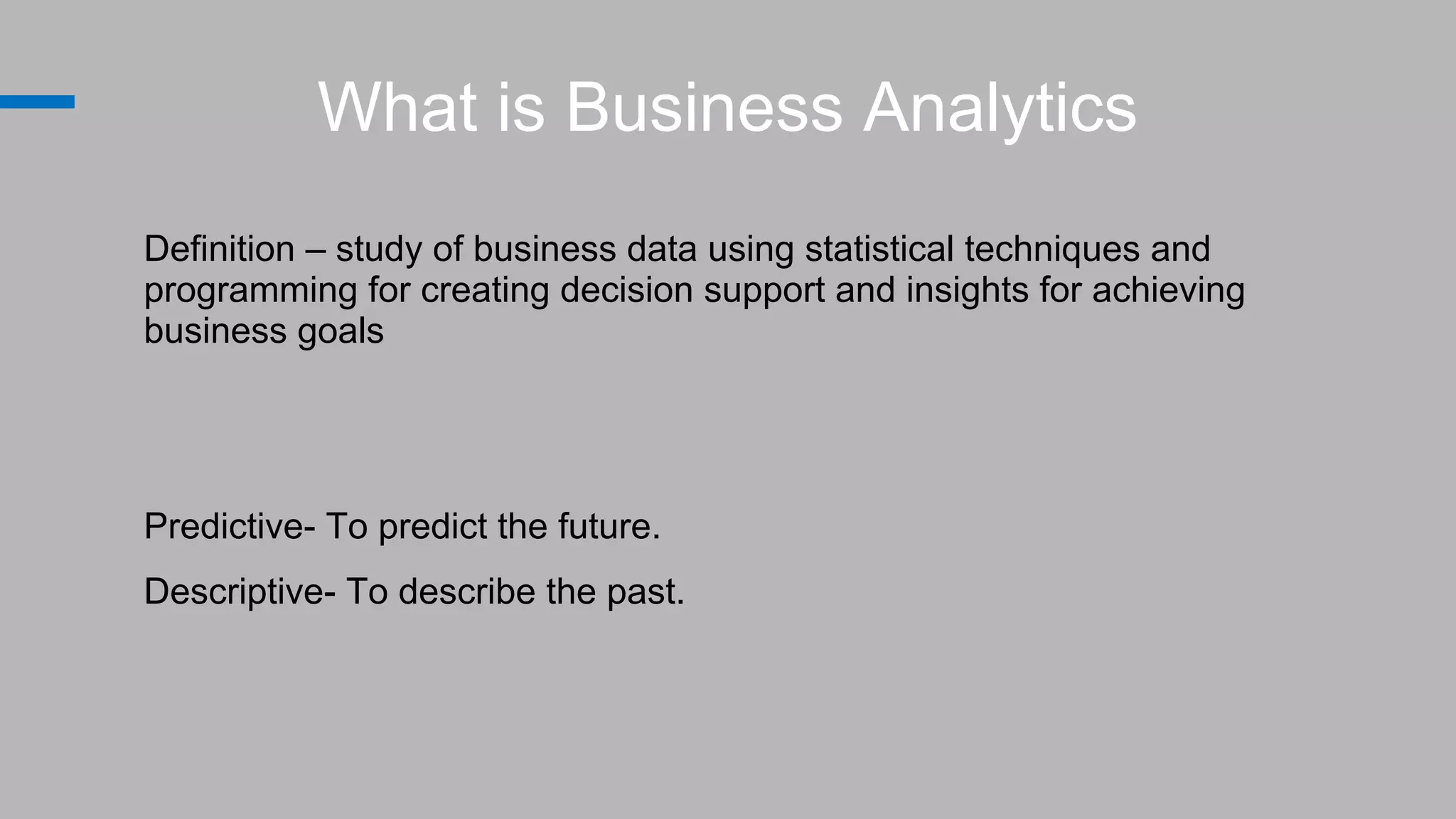 What is Business Analytics
Definition – study of business data using statistical techniques and
programming for creating decision support and insights for achieving
business goals
Predictive- To predict the future.
Descriptive- To describe the past.
 