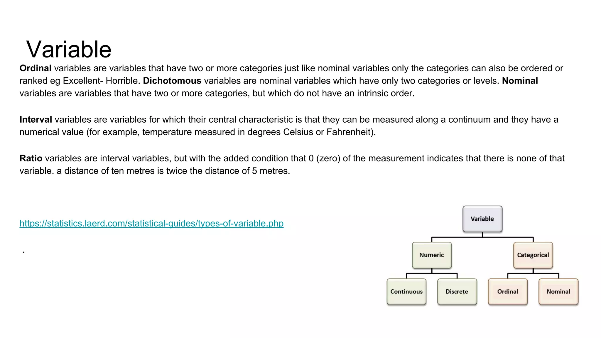 Variable
Ordinal variables are variables that have two or more categories just like nominal variables only the categories can also be ordered or
ranked eg Excellent- Horrible. Dichotomous variables are nominal variables which have only two categories or levels. Nominal
variables are variables that have two or more categories, but which do not have an intrinsic order.
Interval variables are variables for which their central characteristic is that they can be measured along a continuum and they have a
numerical value (for example, temperature measured in degrees Celsius or Fahrenheit).
Ratio variables are interval variables, but with the added condition that 0 (zero) of the measurement indicates that there is none of that
variable. a distance of ten metres is twice the distance of 5 metres.
https://statistics.laerd.com/statistical-guides/types-of-variable.php
.
 