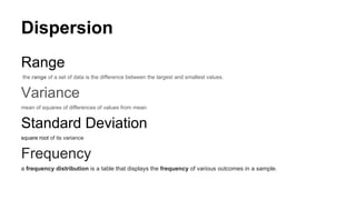 Dispersion
Range
the range of a set of data is the difference between the largest and smallest values.
Variance
mean of squares of differences of values from mean
Standard Deviation
square root of its variance
Frequency
a frequency distribution is a table that displays the frequency of various outcomes in a sample.
 