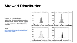 Skewed Distribution
kurtosis is a measure of the
"tailedness" of the probability distribution
of a real-valued random variable. kurtosis
is a descriptor of the shape of a probability
distribution
Image
http://www.itl.nist.gov/div898/handbook/eda/
section3/eda35b.htm
 