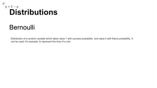 Distributions
Bernoulli
Distribution of a random variable which takes value 1 with success probability and value 0 with failure probability. It
can be used, for example, to represent the toss of a coin
 