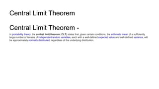 Central Limit Theorem
Central Limit Theorem -
In probability theory, the central limit theorem (CLT) states that, given certain conditions, the arithmetic mean of a sufficiently
large number of iterates of independentrandom variables, each with a well-defined expected value and well-defined variance, will
be approximately normally distributed, regardless of the underlying distribution.
 