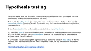 Hypothesis testing
Hypothesis testing is the use of statistics to determine the probability that a given hypothesis is true. The
usual process of hypothesis testing consists of four steps.
1. Formulate the null hypothesis (commonly, that the observations are the result of pure chance) and the
alternative hypothesis (commonly, that the observations show a real effect combined with a component of
chance variation).
2. Identify a test statistic that can be used to assess the truth of the null hypothesis.
3. Compute the P-value, which is the probability that a test statistic at least as significant as the one observed
would be obtained assuming that the null hypothesis were true. The smaller the -value, the stronger the
evidence against the null hypothesis.
4. Compare the -value to an acceptable significance value (sometimes called an alpha value). If , that the
observed effect is statistically significant, the null hypothesis is ruled out, and the alternative hypothesis is
valid.
http://mathworld.wolfram.com/HypothesisTesting.html
 