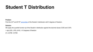 Student T Distribution
Problem
Find the 2.5th
and 97.5th
percentiles of the Student t distribution with 5 degrees of freedom.
Solution
We apply the quantile function qt of the Student t distribution against the decimal values 0.025 and 0.975.
> qt(c(.025, .975), df=5) # 5 degrees of freedom
[1] -2.5706 2.5706
 