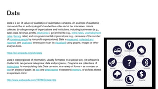 Data
Data is a set of values of qualitative or quantitative variables. An example of qualitative
data would be an anthropologist's handwritten notes about her interviews. data is
collected by a huge range of organizations and institutions, including businesses (e.g.,
sales data, revenue, profits, stock price), governments (e.g., crime rates, unemployment
rates, literacy rates) and non-governmental organizations (e.g., censuses of the number
of homeless people by non-profit organizations). Data is measured, collected and
reported, and analyzed, whereupon it can be visualized using graphs, images or other
analysis tools.
https://en.wikipedia.org/wiki/Data
Data is distinct pieces of information, usually formatted in a special way. All software is
divided into two general categories: data and programs . Programs are collections of
instructions for manipulating data.Data can exist in a variety of forms -- as numbers or
text on pieces of paper, as bits and bytes stored in electronic memory, or as facts stored
in a person's mind.
http://www.webopedia.com/TERM/D/data.html
 