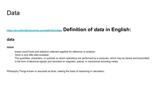 Data
https://en.oxforddictionaries.com/definition/data Definition of data in English:
data
noun
[mass noun] Facts and statistics collected together for reference or analysis:
‘there is very little data available’
The quantities, characters, or symbols on which operations are performed by a computer, which may be stored and transmitted
in the form of electrical signals and recorded on magnetic, optical, or mechanical recording media.
Philosophy Things known or assumed as facts, making the basis of reasoning or calculation.
 