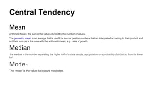Central Tendency
Mean
Arithmetic Mean- the sum of the values divided by the number of values.
The geometric mean is an average that is useful for sets of positive numbers that are interpreted according to their product and
not their sum (as is the case with the arithmetic mean) e.g. rates of growth.
Median
the median is the number separating the higher half of a data sample, a population, or a probability distribution, from the lower
hal
Mode-
The "mode" is the value that occurs most often.
 