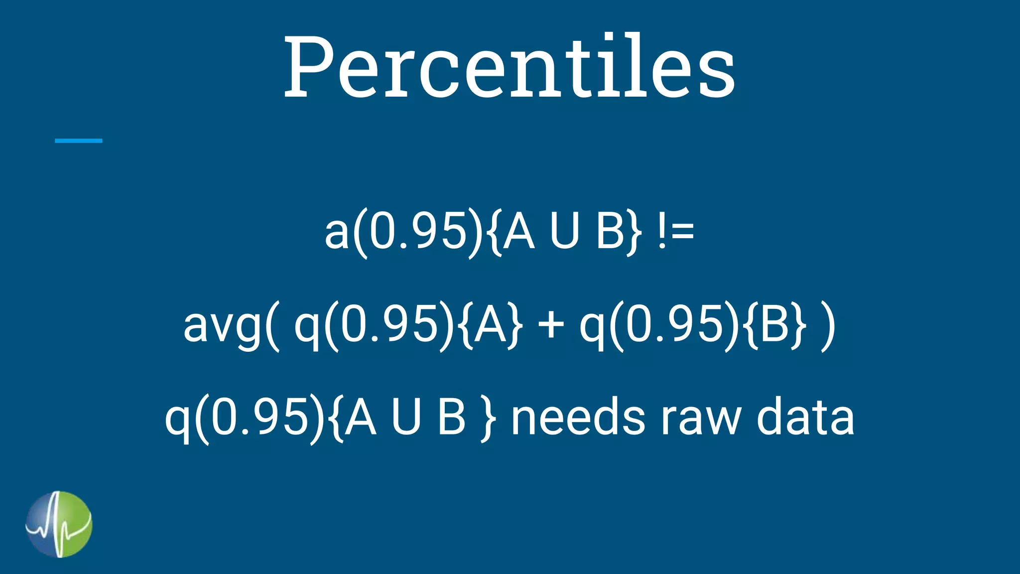 Percentiles
a(0.95){A U B} !=
avg( q(0.95){A} + q(0.95){B} )
q(0.95){A U B } needs raw data
 
