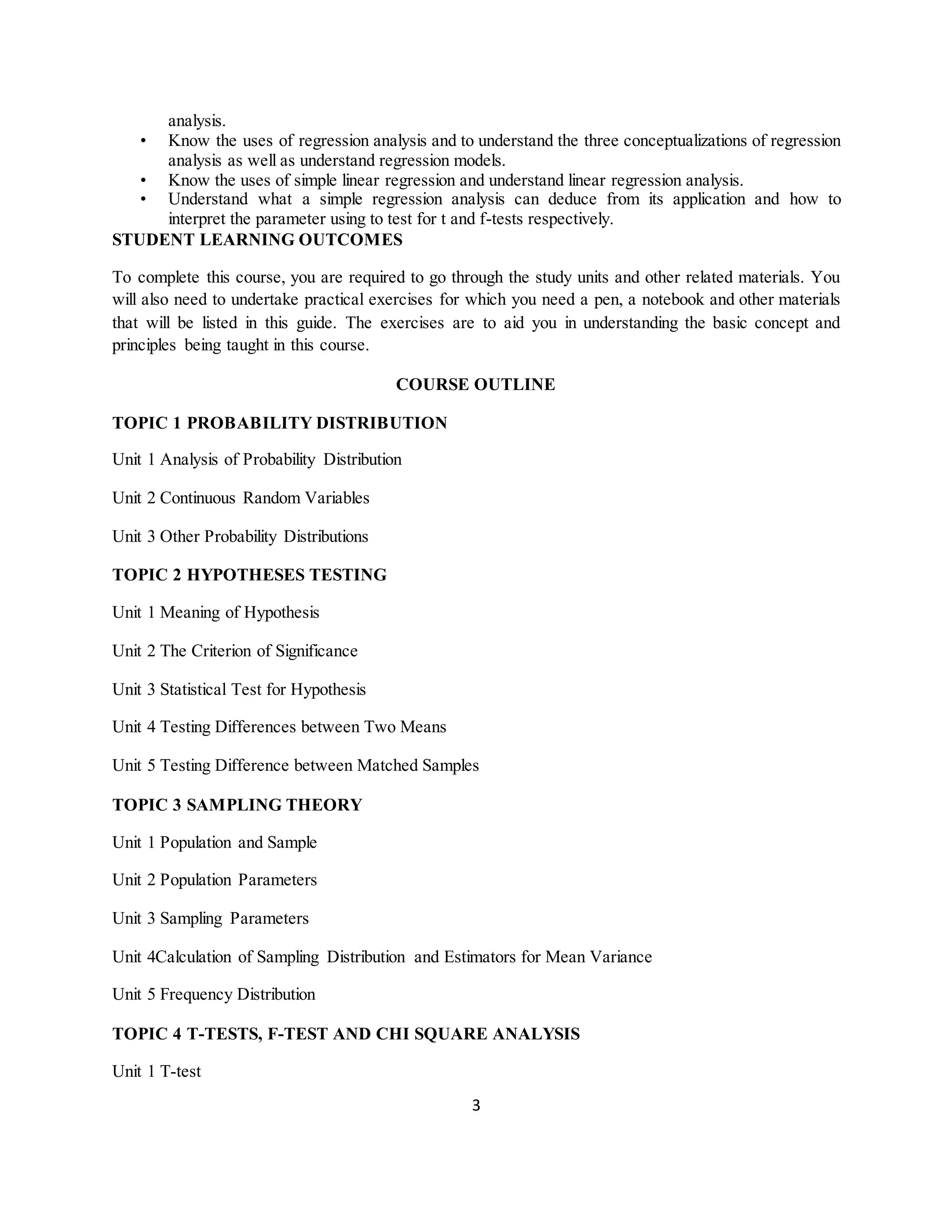 3
analysis.
• Know the uses of regression analysis and to understand the three conceptualizations of regression
analysis as well as understand regression models.
• Know the uses of simple linear regression and understand linear regression analysis.
• Understand what a simple regression analysis can deduce from its application and how to
interpret the parameter using to test for t and f-tests respectively.
STUDENT LEARNING OUTCOMES
To complete this course, you are required to go through the study units and other related materials. You
will also need to undertake practical exercises for which you need a pen, a notebook and other materials
that will be listed in this guide. The exercises are to aid you in understanding the basic concept and
principles being taught in this course.
COURSE OUTLINE
TOPIC 1 PROBABILITY DISTRIBUTION
Unit 1 Analysis of Probability Distribution
Unit 2 Continuous Random Variables
Unit 3 Other Probability Distributions
TOPIC 2 HYPOTHESES TESTING
Unit 1 Meaning of Hypothesis
Unit 2 The Criterion of Significance
Unit 3 Statistical Test for Hypothesis
Unit 4 Testing Differences between Two Means
Unit 5 Testing Difference between Matched Samples
TOPIC 3 SAMPLING THEORY
Unit 1 Population and Sample
Unit 2 Population Parameters
Unit 3 Sampling Parameters
Unit 4Calculation of Sampling Distribution and Estimators for Mean Variance
Unit 5 Frequency Distribution
TOPIC 4 T-TESTS, F-TEST AND CHI SQUARE ANALYSIS
Unit 1 T-test
 