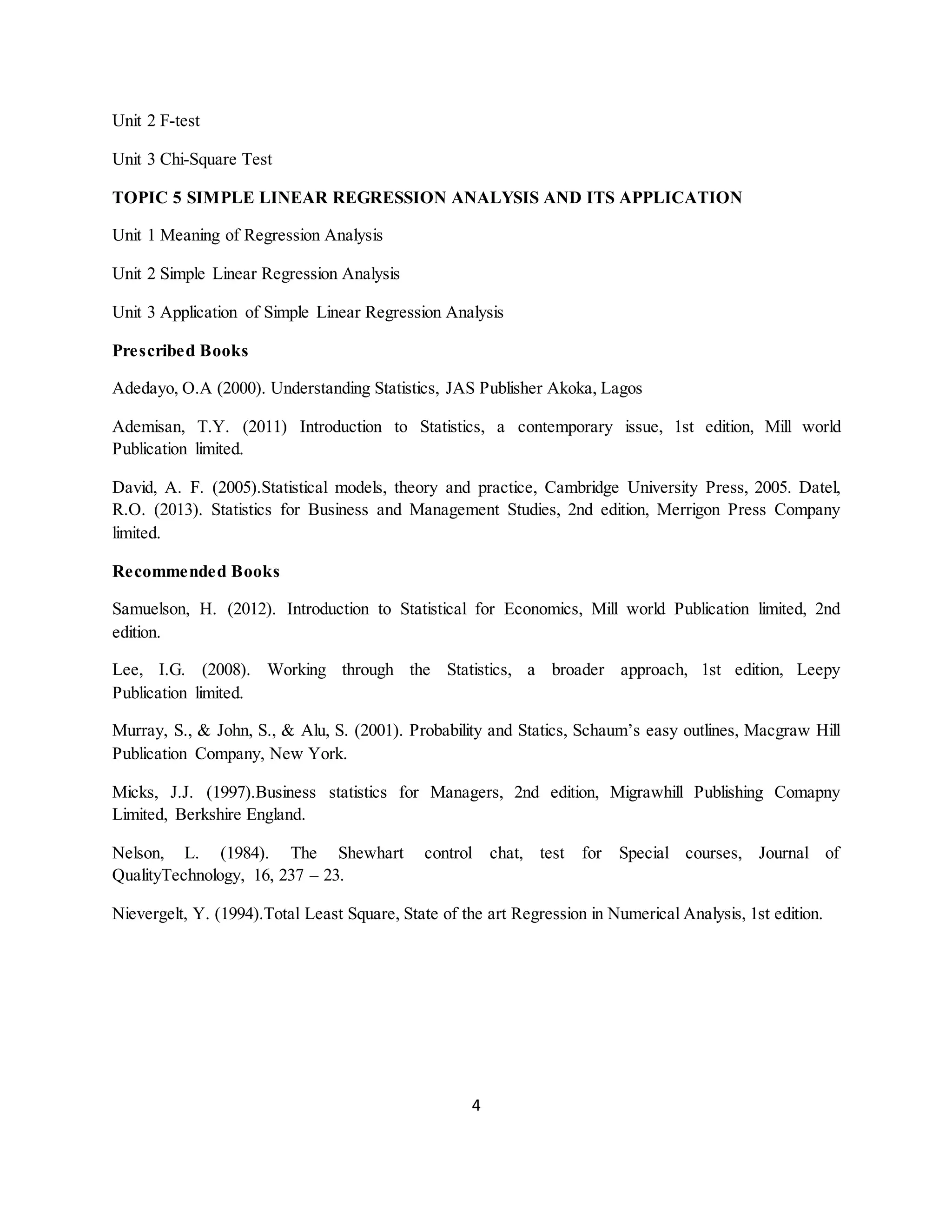 4
Unit 2 F-test
Unit 3 Chi-Square Test
TOPIC 5 SIMPLE LINEAR REGRESSION ANALYSIS AND ITS APPLICATION
Unit 1 Meaning of Regression Analysis
Unit 2 Simple Linear Regression Analysis
Unit 3 Application of Simple Linear Regression Analysis
Prescribed Books
Adedayo, O.A (2000). Understanding Statistics, JAS Publisher Akoka, Lagos
Ademisan, T.Y. (2011) Introduction to Statistics, a contemporary issue, 1st edition, Mill world
Publication limited.
David, A. F. (2005).Statistical models, theory and practice, Cambridge University Press, 2005. Datel,
R.O. (2013). Statistics for Business and Management Studies, 2nd edition, Merrigon Press Company
limited.
Recommended Books
Samuelson, H. (2012). Introduction to Statistical for Economics, Mill world Publication limited, 2nd
edition.
Lee, I.G. (2008). Working through the Statistics, a broader approach, 1st edition, Leepy
Publication limited.
Murray, S., & John, S., & Alu, S. (2001). Probability and Statics, Schaum’s easy outlines, Macgraw Hill
Publication Company, New York.
Micks, J.J. (1997).Business statistics for Managers, 2nd edition, Migrawhill Publishing Comapny
Limited, Berkshire England.
Nelson, L. (1984). The Shewhart control chat, test for Special courses, Journal of
QualityTechnology, 16, 237 – 23.
Nievergelt, Y. (1994).Total Least Square, State of the art Regression in Numerical Analysis, 1st edition.
 