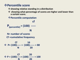 Percentile score  showing relative standing in a distribution showing what percentage of scores are higher and lower than a certain score. Percentile computation    cf P (percentile)  = (100)  ----- N N= number of scores   Cf =cumulative frequency Cf  16 P= (100)-----   =  (100)------ = 80  N  20  Cf  20 P = (100)-----= (100) ------ = 100 N  20   