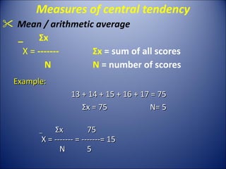 Measures of central tendency Mean / arithmetic average _  Σ x  X =  ------- Σ x  = sum of all scores   N  N  = number of scores Example: 13 + 14 + 15 + 16 + 17 = 75 Σ x = 75 N= 5 _  Σ x  75   X = -------  =  -------= 15 N   5 