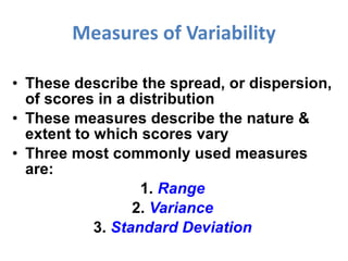 Measures of Variability These describe the spread, or dispersion, of scores in a distribution These measures describe the nature & extent to which scores vary Three most commonly used measures are: 1.  Range 2.  Variance 3.  Standard Deviation 