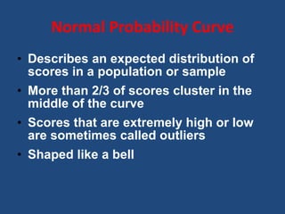 Normal Probability Curve Describes an expected distribution of scores in a population or sample More than 2/3 of scores cluster in the middle of the curve Scores that are extremely high or low are sometimes called outliers Shaped like a bell 