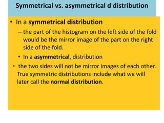 Symmetrical vs. asymmetrical d distribution In a  symmetrical distribution the part of the histogram on the left side of the fold would be the mirror image of the part on the right side of the fold.  In a  asymmetrical , distribution the two sides will not be mirror images of each other. True symmetric distributions include what we will later call the  normal distribution . 