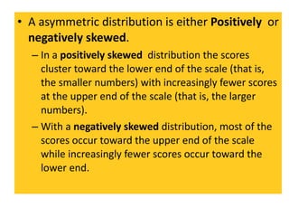 A asymmetric distribution is either  Positively  or  negatively skewed .  In a  positively skewed  distribution the scores cluster toward the lower end of the scale (that is, the smaller numbers) with increasingly fewer scores at the upper end of the scale (that is, the larger numbers). With a  negatively skewed  distribution, most of the scores occur toward the upper end of the scale while increasingly fewer scores occur toward the lower end. 