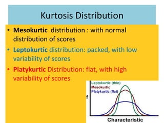 Kurtosis Distribution Mesokurtic  distribution : with normal distribution of scores Leptokurtic  distribution: packed, with low variability of scores  Platykurtic  Distribution: flat, with high variability of scores 