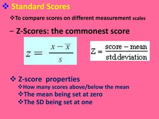 Standard Scores To compare scores on different measurement  scales Z-Scores: the commonest score  Z-score  properties How many scores above/below the mean The mean being set at zero The SD being set at one 