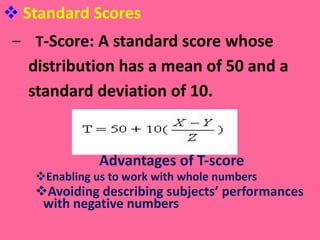 Standard Scores T -Score: A standard score whose distribution has a mean of 50 and a standard deviation of 10.   Advantages of T-score Enabling us to work with whole numbers Avoiding describing subjects’ performances  with negative numbers 