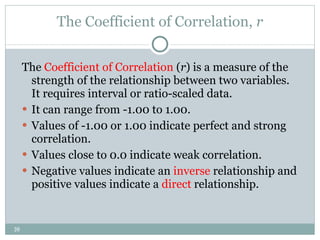 The Coefficient of Correlation,  r The  Coefficient of Correlation  ( r )  is a measure of the strength of the relationship between two variables. It requires interval or ratio-scaled data.  It can range from -1.00 to 1.00. Values of -1.00 or 1.00 indicate perfect and strong correlation. Values close to 0.0 indicate weak correlation. Negative values indicate an  inverse  relationship and positive values indicate a  direct  relationship. 
