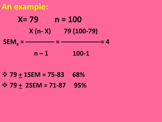 An example: X= 79  n = 100  X (n- X)  79 (100-79)  SEM X  = –––––––– = –––––––––––= 4 n – 1  100-1 79  +  1SEM = 75-83  68% 79  +   2SEM = 71-87  95% 