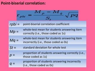 Point-biserial correlation:  rpbi  = point-biserial correlation coefficient Mp  = whole-test mean for students answering item correctly (i.e., those coded as 1s) Mq  = whole-test mean for students answering item incorrectly (i.e., those coded as 0s) St  = standard deviation for whole test p  = proportion of students answering correctly (i.e., those coded as 1s) q  = proportion of students answering incorrectly (i.e., those coded as 0s)  