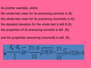 As another example, where  the whole-test mean for Ss answering correctly is 30;  the whole-test mean for Ss answering incorrectly is 45; the standard deviation for the whole test is still 8.29;  the proportion of Ss answering correctly is still .50;  and the proportion answering incorrectly is still .50 .  