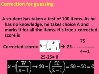 Correction for guessing A student has taken a test of 100 items. As he has no knowledge, he takes choice A and marks it for all the items. His true / corrected score is  75 Corrected score=    25--  ------------  4—1 25-25= 0 