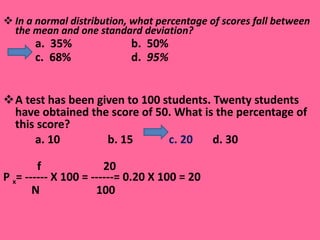 In a normal distribution, what percentage of scores fall between the mean and one standard deviation?   a.  35%  b.  50% c.  68% d.   95%  A test has been given to 100 students. Twenty students have obtained the score of 50. What is the percentage of this score? a. 10    b. 15    c. 20   d. 30  f  20 P  x = ------ X 100 = ------= 0.20 X 100 = 20 N  100 