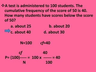 A test is administered to 100 students. The cumulative frequency of the score of 50 is 40. How many students have scores below the score of 50? a. about 25  b. about 20  c. about 40  d. about 30   N=100    cf =40 c f  40   P= (100)-----   =  100 x  ------ = 40 N  100 