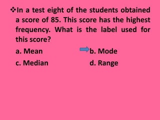 In a test eight of the students obtained a score of 85. This score has the highest frequency. What is the label used for this score? a. Mean    b. Mode  c. Median     d. Range  