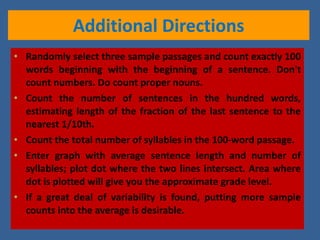Additional Directions Randomly select three sample passages and count exactly 100 words beginning with the beginning of a sentence. Don't count numbers. Do count proper nouns. Count the number of sentences in the hundred words, estimating length of the fraction of the last sentence to the nearest 1/10th. Count the total number of syllables in the 100-word passage.  Enter graph with average sentence length and number of syllables; plot dot where the two lines intersect. Area where dot is plotted will give you the approximate grade level. If a great deal of variability is found, putting more sample counts into the average is desirable. 