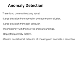 There is no crime without any trace!
-Large deviation from normal or average man or cluster.
-Large deviation from past behavior.
-Inconsistency with themselves and surroundings.
-Repeated anomaly pattern.
-Caution on statistical detection of cheating and anomalous detection
Anomaly Detection
 