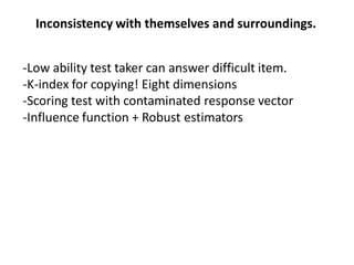 Inconsistency with themselves and surroundings.
-Low ability test taker can answer difficult item.
-K-index for copying! Eight dimensions
-Scoring test with contaminated response vector
-Influence function + Robust estimators
 